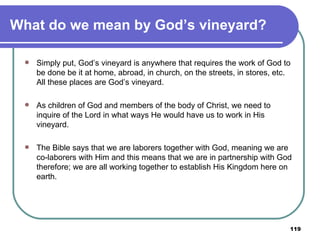 What do we mean by God’s vineyard? Simply put, God’s vineyard is anywhere that requires the work of God to be done be it at home, abroad, in church, on the streets, in stores, etc. All these places are God’s vineyard. As children of God and members of the body of Christ, we need to inquire of the Lord in what ways He would have us to work in His vineyard.  The Bible says that we are laborers together with God, meaning we are co-laborers with Him and this means that we are in partnership with God therefore; we are all working together to establish His Kingdom here on earth. 