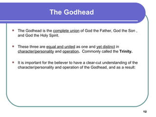 The Godhead The Godhead is the  complete union  of God the Father, God the Son , and God the Holy Spirit. These three are  equal and united  as one and  yet distinct  in  character/personality  and  operation .   Commonly called the  Trinity. It is important for the believer to have a clear-cut understanding of the character/personality and operation of the Godhead, and as a result: 