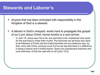 Stewards and Laborer’s Anyone that has been entrusted with responsibility in the Kingdom of God is a steward.  A laborer in God’s vineyard, works hard to propagate the gospel of our Lord Jesus Christ, hence he/she is a soul winner.  In  John 15 , Jesus says He is the vine and God is the vinedresser who cares for the branches to make them fruitful. The branches are all those who claim to be followers of Christ and the fruitful branches are true believers who, by their union with Christ, produce much fruit so we see that there is a difference in being a branch and a fruitful branch. Some are unproductive branches and such branches; Christ has said will cut off (John 15:2). 