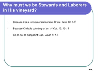 Why must we be Stewards and Laborers in His vineyard? Because it is a recommendation from Christ.  Luke 10: 1-3 Because Christ is counting on us.  1 st  Cor. 12: 12-15 So as not to disappoint God.  Isaiah 5: 1-7   