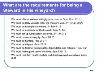 What are the requirements for being a Steward in His vineyard? We must offer ourselves willingly to be used of God.  Rom.12: 1 We must be Holy vessels fit for the master’s use.  2 nd  Tim.2: 20-22 We must be examples to others.  1 st  Tim.4: 12 We must be available for God’s work.  Luke 5: 1-4   We must stir up God’s gift in our lives.  2 nd  Tim.1: 6 We must possess integrity.  Prov. 20: 7 We must be humble.  Phil. 2: 3-4 We must be diligent.  Prov.21: 5 We must be faithful, accountable, dependable and reliable.  1 Cor 4:2 We must make good use of our time.  Eph 5:15-16 We must maintain healthy habits and don’t overwork ourselves.  Mark 6:31 