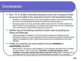Conclusion Rom. 12: 3-13 tells us that God has given every man a measure of faith so we are not called to the same kind of work in the household of God,  therefore, in whatsoever way we have been called to minister in the household of God, we must do so according to the measure of faith that God has given us.  God gives grace to as many as He has called to work with Him. He also rewards our labor so even if we are working in His vineyard and it seems as if no one is taking note of our commitment, God Himself is keeping a record of it. Another way of committing ourselves to God’s work is by giving our Tithes and Offerings!  God commands us in Malachi 3: 8-12   to bring all our tithes and offerings into the storehouse. Tithing is an act of obedience to God; therefore we need to handle all other aspects of obedience to God. It also shows that we have surrendered our all to God Almighty. Finally, as a warning, let us be careful not to be  unfaithful  or  unprofitable  stewards  Matt 25:24-27, 30 shows us what happens to such stewards; this will not be our portion in Jesus’ Name! 1 st  Cor.15: 58 says  “ Therefore, my beloved brethren, be ye steadfast, unmovable, always abounding in the work of the Lord.”  Therefore, let us continually ask the Lord for grace to remain steadfast as we labor in His vineyard! 