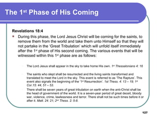 The 1 st  Phase of His Coming  Revelations 18:4  During this phase, the Lord Jesus Christ will be coming for the saints, to remove them from the world and take them unto Himself so that they will not partake in the ‘Great Tribulation’ which will unfold itself immediately after the 1 st  phase of His second coming. The various events that will be witnessed within this 1 st  phase are as follows: The Lord Jesus shall appear in the sky to take home His own.  1 st  Thessalonians 4: 16     The saints who slept shall be resurrected and the living saints transformed and translated to meet the Lord in the sky. This event is referred to as ‘The Rapture’. This event also signals the beginning of the ‘1 st  Resurrection’.  1st Thess. 4: 13 – 19; 1 st  Cor.15: 44, 51 – 53.  There shall be seven years of great tribulation on earth when the anti-Christ shall be the head of government of the world. It is a seven-year period of great deceit, bloody war, violence, crime, lawlessness and terror. There shall not be such times before it or after it.  Matt. 24: 21; 2 nd  Thess. 2: 5-8 .  
