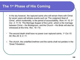 The 1 st  Phase of His Coming  In the sky however, the raptured saints who will remain there with Christ for seven years will witness events such as ‘The Judgment Seat of Christ’, which incidentally, is the period of accountability.  Rom.14: 10; 2 nd  Cor. 3: 11-15.  ‘The Marriage Supper of the Lamb’, which is the marriage between Christ – the Bridegroom, and the Church – His Bride will also be witnessed at this time.  Rev. 19: 7-9 . The second death shall have no power over raptured saints.  1 st  Cor.15: 54; Rev.20: 6; 2: 11. The church, the undefiled brethren and the saints shall not partake in the ‘Great Tribulation’. 