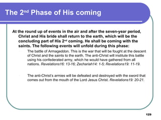 The 2 nd  Phase of His coming At the round up of events in the air and after the seven-year period, Christ and His bride shall return to the earth, which will be the concluding part of His 2 nd  coming. He shall be coming with the saints. The following events will unfold during this phase: The battle of Armageddon. This is the war that will be fought at the descent of Christ and the saints to the earth. The anti-Christ will institute this battle using his confederated army, which he would have gathered from all nations.  Revelations16: 13-16; Zechariah14: 1-5; Revelations19: 11-19. The anti-Christ’s armies will be defeated and destroyed with the sword that comes out from the mouth of the Lord Jesus Christ.  Revelations19: 20-21. 