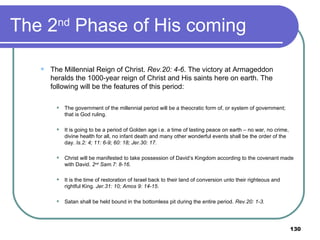 The 2 nd  Phase of His coming The Millennial Reign of Christ.  Rev.20: 4-6 . The victory at Armageddon heralds the 1000-year reign of Christ and His saints here on earth. The following will be the features of this period:   The government of the millennial period will be a theocratic form of, or system of government; that is God ruling.   It is going to be a period of Golden age i.e. a time of lasting peace on earth – no war, no crime, divine health for all, no infant death and many other wonderful events shall be the order of the day.  Is.2: 4; 11: 6-9; 60: 18; Jer.30: 17.    Christ will be manifested to take possession of David’s Kingdom according to the covenant made with David.  2 nd  Sam.7: 8-16.   It is the time of restoration of Israel back to their land of conversion unto their righteous and rightful King.  Jer.31: 10; Amos 9: 14-15 .   Satan shall be held bound in the bottomless pit during the entire period.  Rev.20: 1-3. 