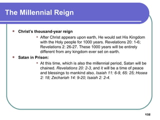 The Millennial Reign Christ’s thousand-year reign After Christ appears upon earth, He would set His Kingdom with the Holy people for 1000 years. Revelations 20: 1-6; Revelations 2: 26-27. These 1000 years will be entirely different from any kingdom ever set on earth. Satan in Prison: At this time, which is also the millennial period, Satan will be chained.  Revelations 20: 2-3 , and it will be a time of peace and blessings to mankind also.  Isaiah 11: 6-9, 65: 25; Hosea 2: 18; Zechariah 14: 9-20; Isaiah 2: 2-4. 