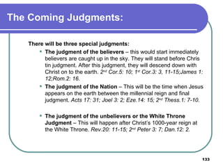 The Coming Judgments: There will be three special judgments: The judgment of the believers  – this would start immediately believers are caught up in the sky. They will stand before Chris tin judgment. After this judgment, they will descend down with Christ on to the earth.  2 nd  Cor.5: 10; 1 st  Cor.3: 3, 11-15;James 1: 12;Rom.2: 16.  The judgment of the Nation  – This will be the time when Jesus appears on the earth between the millennial reign and final judgment.  Acts 17: 31; Joel 3: 2; Eze.14: 15; 2 nd  Thess.1: 7-10. The judgment of the unbelievers or the White Throne Judgment  – This will happen after Christ’s 1000-year reign at the White Throne.  Rev.20: 11-15; 2 nd  Peter 3: 7; Dan.12: 2. 