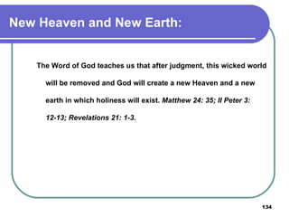 New Heaven and New Earth: The Word of God teaches us that after judgment, this wicked world will be removed and God will create a new Heaven and a new earth in which holiness will exist.  Matthew 24: 35; II Peter 3: 12-13; Revelations 21: 1-3. 