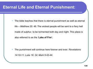 Eternal Life and Eternal Punishment: The bible teaches that there is eternal punishment as well as eternal life –  Matthew 25: 46.  The wicked people will be sent to a fiery hell made of sulphur, to be tormented both day and night. This place is also referred to as the ‘ Lake of Fire’.  The punishment will continue here forever and ever.  Revelations 14:10-11; Luke 16: 24; Mark 9:43-44. 
