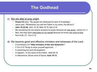 The Godhead c) We are able to pray aright . Hosea 4:6  says, "My people are destroyed for lack of knowledge.“ Jesus said, "Whatsoever you ask the Father in my name, He will do it.“ John 16:23-24 , John 15:16, Matt 18:19, Eph 2:18. We sometimes do not receive answers to prayer because we  ask amiss . James 4:2, 3 Also, the Holy Spirit  intercedes on our behalf  because he knows  the mind of God . Rom 8:26, 27, 1Cor 2:10. d)  We become good and effective ministers and witnesses of the Lord.  II Corinthians 3:6  "Able ministers of the new testament." ,  2 Tim 2:15 "Study to show yourself approved.....“ In preaching the word (Evangelism) In baptism - In the name of the Father...Matt 28:19. In deliverance -Seven sons of Sceva,  Acts 19:13 . 