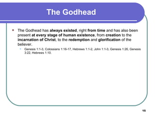 The Godhead The Godhead has  always existed , right  from time  and has also been present  at every stage of human existence , from  creation  to the  incarnation of Christ , to the  redemption  and  glorification  of the believer. Genesis 1:1-3, Colossians 1:16-17, Hebrews 1:1-2, John 1:1-3, Genesis 1:26, Genesis 3:22, Hebrews 1:10.   