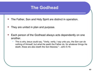 The Godhead The Father, Son and Holy Spirit are distinct in operation.  They are united in plan and purpose.  Each person of the Godhead always acts dependently on one another.  This is why Jesus could say, "Verily, verily, I say unto you, the Son can do nothing of Himself, but what He seeth the Father do, for whatever things He doeth, these are also doeth the Son likewise." - John 5:19. 