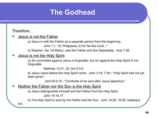 The Godhead Therefore…  Jesus is not the Father a) Jesus is with the Father as a separate person from the beginning. John 1:1, 18; Philippians 2:5-6 "let this mind..." b) Stephen, the 1st Martyr, saw the Father and Son Separately.  Acts 7:56.  Jesus is not the Holy Spirit a) Sin committed against Jesus is forgivable, but sin against the Holy Spirit is not  forgivable. Matthew 12:21, 32; Act 5:3-5. b) Jesus came before the Holy Spirit came.  John 3:16, 7:39 - "Holy Spirit had not yet  been given."    John16:5-15 - "Comforter to be sent after Jesus departure.”  Neither the Father nor the Son is the Holy Spirit a) Jesus distinguished Himself and the Father from the Holy Spirit. John 14:16,17 b) The Holy Spirit is sent by the Father and the Son.  John 14:26, 15:26, Galatians 4:6.   