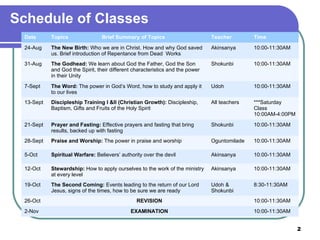 Schedule of Classes Date Topics Brief Summary of Topics Teacher Time 24-Aug The New Birth:  Who we are in Christ. How and why God saved us. Brief introduction of Repentance from Dead  Works Akinsanya 10:00-11:30AM 31-Aug The Godhead:  We learn about God the Father, God the Son and God the Spirit, their different characteristics and the power in their Unity Shokunbi 10:00-11:30AM 7-Sept The Word:  The power in God’s Word, how to study and apply it to our lives Udoh 10:00-11:30AM 13-Sept Discipleship Training I &II (Christian Growth):  Discipleship, Baptism, Gifts and Fruits of the Holy Spirit All teachers ***Saturday Class 10:00AM-4:00PM 21-Sept Prayer and Fasting:  Effective prayers and fasting that bring results, backed up with fasting Shokunbi 10:00-11:30AM 28-Sept Praise and Worship:  The power in praise and worship Oguntomilade 10:00-11:30AM 5-Oct Spiritual Warfare:  Believers’ authority over the devil Akinsanya 10:00-11:30AM 12-Oct Stewardship:  How to apply ourselves to the work of the ministry at every level Akinsanya 10:00-11:30AM 19-Oct The Second Coming:  Events leading to the return of our Lord Jesus, signs of the times, how to be sure we are ready Udoh & Shokunbi 8:30-11:30AM 26-Oct REVISION 10:00-11:30AM 2-Nov EXAMINATION 10:00-11:30AM 