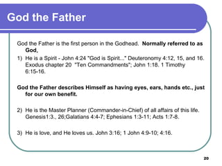 God the Father God the Father is the first person in the Godhead.  Normally referred to as God . 1)  He is a Spirit - John 4:24 "God is Spirit..." Deuteronomy 4:12, 15, and 16. Exodus chapter 20  "Ten Commandments"; John 1:18. 1 Timothy 6:15-16. God the Father describes Himself as having eyes, ears, hands etc., just for our own benefit.   2)  He is the Master Planner (Commander-in-Chief) of all affairs of this life. Genesis1:3., 26;Galatians 4:4-7; Ephesians 1:3-11; Acts 1:7-8.    3)  He is love, and He loves us. John 3:16; 1 John 4:9-10; 4:16. 