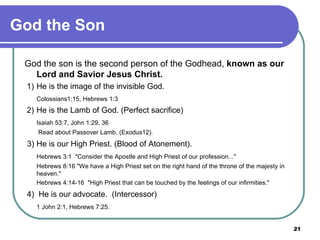 God the Son God the son is the second person of the Godhead,  known as our Lord and Savior Jesus Christ.   1)  He is the image of the invisible God. Colossians1:15, Hebrews 1:3   2)  He is the Lamb of God. (Perfect sacrifice) Isaiah 53:7, John 1:29, 36   Read about Passover Lamb, (Exodus12).   3)  He is our High Priest. (Blood of Atonement). Hebrews 3:1  "Consider the Apostle and High Priest of our profession..." Hebrews 8:16 "We have a High Priest set on the right hand of the throne of the majesty in  heaven." Hebrews 4:14-16  "High Priest that can be touched by the feelings of our infirmities."   4)  He is our advocate.  (Intercessor) 1 John 2:1, Hebrews 7:25. 