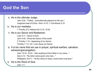 God the Son   5)  He is the ultimate Judge. John 5:22 - "Father...committed all judgment to His son." Judgment seat of Christ - Rom 14:10, 1 Corinthians 5:10. 6)  He is our mediator. 1 Timothy 2:5, Hebrew 8:6; 9:15; 12:24.   7)  He is our Savior and Redeemer. Luke 2:11 - Savior is born. John 4:42 - Christ the Savior of the world. 2 Timothy 1:10 - Appearing of our Savior. Timothy 7 1:4, 3:6 - Lord Jesus our Savior.   8)  It is his name that we use in prayer, spiritual warfare, salvation, witnessing/evangelism. John 15:16, 16:23 - "Ask anything of the Father in my name..." Acts 4:12 - "No other name given unto man..." Philippians 2:9-11 - "At the name of Jesus, every knee must bow." 9)  He is the Word of God. John 1:1- 