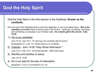 God the Holy Spirit God the Holy Spirit is the third person in the Godhead.  Known as the comforter .   He is the part of the Godhead that is most time neglected, or not much talked about.  But in the meantime, he is the  Power of God at work in the church.  Teaching, counseling, convicting and comforting us everyday in our Christian walk.  He is God's gift to the church.  Acts 10:45 .   1)  He is our comforter . John 14:16, John 16:7 - "If I don't go, the comforter will not come." Ecclesiastes 4:1, Lam 1:9 - Where there is no comforter. 2)  Teacher  - John 14:26 "Holy Ghost shall teach." Luke 12:12, John 2:27 - Anointing teaches.  (Still small voice) 3)  Glorifies and testifies of Jesus. John 16:14, 15:26 4)  He is our seal for the day of redemption. Ephesians 1:13-14, 2 Corinthians 2:21, 22   