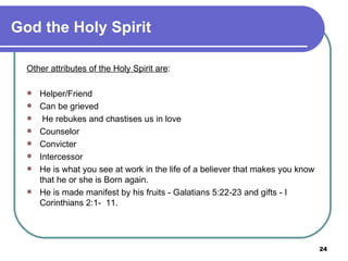 God the Holy Spirit Other attributes of the Holy Spirit are :   Helper/Friend Can be grieved He rebukes and chastises us in love Counselor Convicter Intercessor He is what you see at work in the life of a believer that makes you know  that he or she is Born again. He is made manifest by his fruits - Galatians 5:22-23 and gifts - I Corinthians 2:1-  11. 