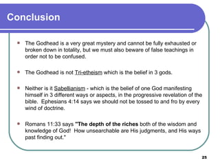 Conclusion The Godhead is a very great mystery and cannot be fully exhausted or broken down in totality, but we must also beware of false teachings in order not to be confused.   The Godhead is not  Tri-etheism  which is the belief in 3 gods. Neither is it  Sabellianism  - which is the belief of one God manifesting himself in 3 different ways or aspects, in the progressive revelation of the bible.  Ephesians 4:14 says we should not be tossed to and fro by every wind of doctrine. Romans 11:33 says  "The depth of the riches  both of the wisdom and knowledge of God!  How unsearchable are His judgments, and His ways past finding out."   