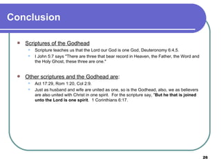 Conclusion Scriptures of the Godhead Scripture teaches us that the Lord our God is one God, Deuteronomy 6:4,5. I John 5:7 says "There are three that bear record in Heaven, the Father, the Word and the Holy Ghost, these three are one." Other scriptures and the Godhead are : Act 17:29, Rom 1:20, Col 2:9. Just as husband and wife are united as one, so is the Godhead, also, we as believers are also united with Christ in one spirit.  For the scripture say, " But he that is joined unto the Lord is one spirit .  1 Corinthians 6:17. 