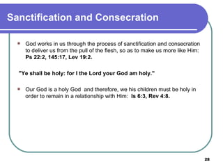 Sanctification and Consecration God works in us through the process of sanctification and consecration to deliver us from the pull of the flesh, so as to make us more like Him:  Ps 22:2, 145:17, Lev 19:2.  "Ye shall be holy: for I the Lord your God am holy."   Our God is a holy God  and therefore, we his children must be holy in order to remain in a relationship with Him:  Is 6:3, Rev 4:8. 