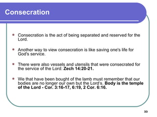 Consecration Consecration is the act of being separated and reserved for the Lord. Another way to view consecration is like saving one's life for God's service. There were also vessels and utensils that were consecrated for the service of the Lord:  Zech 14:20-21. We that have been bought of the lamb must remember that our bodies are no longer our own but the Lord‘s.  Body is the temple of the Lord - Cor. 3:16-17, 6:19, 2 Cor. 6:16. 