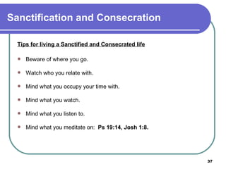Sanctification and Consecration Tips for living a Sanctified and Consecrated life   Beware of where you go. Watch who you relate with. Mind what you occupy your time with. Mind what you watch. Mind what you listen to. Mind what you meditate on:  Ps 19:14, Josh 1:8. 