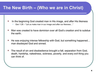 The New Birth – (Who we are in Christ)   In the beginning God created man in His image, and after His likeness Gen 1:26 – “Let us make man in our image and after our likeness…” Man was created to have dominion over all God’s creation and to subdue the earth. He was enjoying intense fellowship with God, but something happened…man disobeyed God and sinned.  The result of sin and disobedience brought a fall, separation from God, death, hardship, nakedness, sickness, poverty, and every evil thing you can think of.   