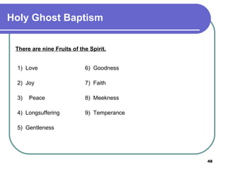 There are nine Fruits of the Spirit. 1)  Love 6)  Goodness  2)  Joy 7)  Faith 3)   Peace 8)  Meekness  4)  Longsuffering 9)  Temperance 5)  Gentleness Holy Ghost Baptism 
