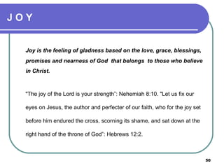 J O Y Joy is the feeling of gladness based on the love, grace, blessings, promises and nearness of God  that belongs  to those who believe in Christ. "The joy of the Lord is your strength”: Nehemiah 8:10. "Let us fix our eyes on Jesus, the author and perfecter of our faith, who for the joy set before him endured the cross, scorning its shame, and sat down at the right hand of the throne of God”: Hebrews 12:2.  