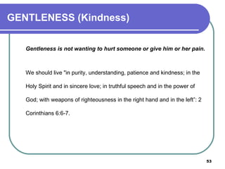 GENTLENESS (Kindness) Gentleness   is not wanting to hurt someone or give him or her pain. We should live "in purity, understanding, patience and kindness; in the Holy Spirit and in sincere love; in truthful speech and in the power of God; with weapons of righteousness in the right hand and in the left”: 2 Corinthians 6:6-7.  