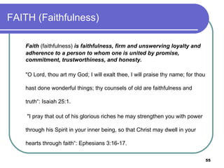 FAITH (Faithfulness) Faith  (faithfulness)  is faithfulness, firm and unswerving loyalty and adherence to a person to whom one is united by promise, commitment, trustworthiness, and honesty. "O Lord, thou art my God; I will exalt thee, I will praise thy name; for thou hast done wonderful things; thy counsels of old are faithfulness and truth“: Isaiah 25:1.   "I pray that out of his glorious riches he may strengthen you with power through his Spirit in your inner being, so that Christ may dwell in your hearts through faith“: Ephesians 3:16-17.  