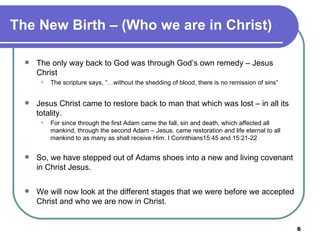 The New Birth – (Who we are in Christ) The only way back to God was through God’s own remedy – Jesus Christ The scripture says, “…without the shedding of blood, there is no remission of sins”   Jesus Christ came to restore back to man that which was lost – in all its totality.  For since through the first Adam came the fall, sin and death, which affected all mankind, through the second Adam – Jesus, came restoration and life eternal to all mankind to as many as shall receive Him. I Corinthians15:45 and 15:21-22  So, we have stepped out of Adams shoes into a new and living covenant in Christ Jesus.   We will now look at the different stages that we were before we accepted Christ and who we are now in Christ.  