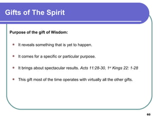 Purpose of the gift of Wisdom: It reveals something that is yet to happen. It comes for a specific or particular purpose. It brings about spectacular results.  Acts 11:28-30, 1 st  Kings 22: 1-28 This gift most of the time operates with virtually all the other gifts.   Gifts of The Spirit 