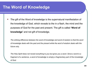The Word of Knowledge The gift of the Word of knowledge is the supernatural manifestation of the knowledge of God, which reveals to the in a flash, the mind and the purposes of God for the past and present. The gift is called  ‘Word of knowledge’  and not gift of knowledge.  The striking difference between the word of knowledge and word of wisdom is that the word of knowledge deals with the past and the present while the word of wisdom deals with the future only.   The Holy Spirit does not reveal everything to you but gives you a word. Since a word is a fragment of a sentence, a word of knowledge is simply a fragmentary part of the knowledge of God. 