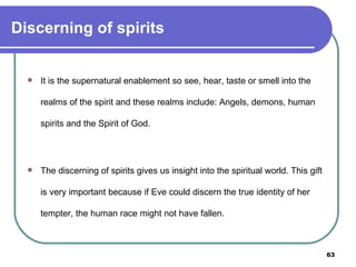 Discerning of spirits It is the supernatural enablement so see, hear, taste or smell into the realms of the spirit and these realms include: Angels, demons, human spirits and the Spirit of God.  The discerning of spirits gives us insight into the spiritual world. This gift is very important because if Eve could discern the true identity of her tempter, the human race might not have fallen. 