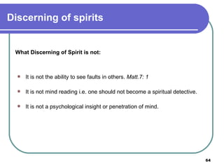 What Discerning of Spirit is not: It is not the ability to see faults in others.  Matt.7: 1 It is not mind reading i.e. one should not become a spiritual detective. It is not a psychological insight or penetration of mind. Discerning of spirits 