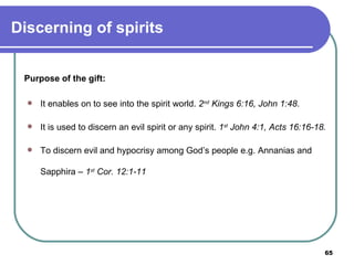 Purpose of the gift: It enables on to see into the spirit world.  2 nd  Kings 6:16, John 1:48 . It is used to discern an evil spirit or any spirit.  1 st  John 4:1, Acts 16:16-18. To discern evil and hypocrisy among God’s people e.g. Annanias and Sapphira –  1 st  Cor. 12:1-11 Discerning of spirits 