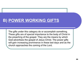 B)  POWER WORKING GIFTS   The gifts under this category do or accomplish something. These gifts are of special importance to the body of Christ in the preaching of the gospel. They are the means by which God advertises the gospel of Jesus Christ. The power gifts will gain increasing prominence in these last days and as the church approaches the coming of the Lord.   