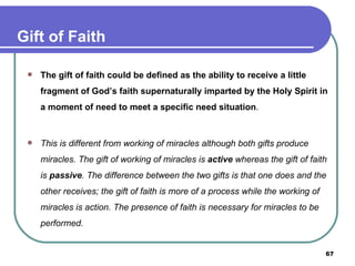 The gift of faith could be defined as the ability to receive a little fragment of God’s faith supernaturally imparted by the Holy Spirit in a moment of need to meet a specific need situation . This is different from working of miracles although both gifts produce miracles. The gift of working of miracles is  active  whereas the gift of faith is  passive . The   difference between the two gifts is that one does and the other receives; the gift of faith is more of a process while the working of miracles is action. The presence of faith is necessary for miracles to be performed. Gift of Faith 