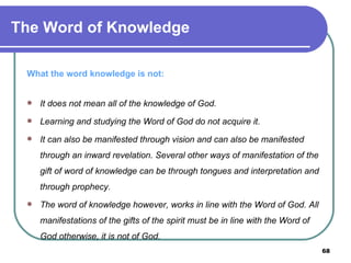 What the word knowledge is not: It does not mean all of the knowledge of God. Learning and studying the Word of God do not acquire it. It can also be manifested through vision and can also be manifested through an inward revelation. Several other ways of manifestation of the gift of word of knowledge can be through tongues and interpretation and through prophecy. The word of knowledge however, works in line with the Word of God. All manifestations of the gifts of the spirit must be in line with the Word of God otherwise, it is not of God. The Word of Knowledge 