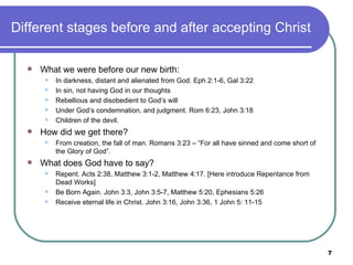 Different stages before and after accepting Christ What we were before our new birth: In darkness, distant and alienated from God. Eph 2:1-6, Gal 3:22 In sin, not having God in our thoughts Rebellious and disobedient to God’s will Under God’s condemnation, and judgment. Rom 6:23, John 3:18 Children of the devil. How did we get there? From creation, the fall of man. Romans 3:23 – “For all have sinned and come short of the Glory of God”. What does God have to say? Repent. Acts 2:38, Matthew 3:1-2, Matthew 4:17. [Here introduce Repentance from Dead Works] Be Born Again. John 3:3, John 3:5-7, Matthew 5:20, Ephesians 5:26 Receive eternal life in Christ. John 3:16, John 3:36, 1 John 5: 11-15 