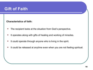 Characteristics of faith: The recipient looks at the situation from God’s perspective. It operates along with gifts of healing and working of miracles. It could operate through anyone who is living in the spirit. It could be released at anytime even when you are not feeling spiritual. Gift of Faith 