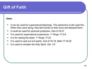 Uses: It can be used for supernatural blessings. The patriarchs of old used this. When they were dying, they laid hands on their sons and blessed them. It could be used for personal protection.  Dan.6:16-27 It is used for supernatural sustenance.  1 st  Kings 17:2-6 It is for raising the dead.  1 st  Kings 17:23 It is used to cast out evil spirits.  Acts 6:16-18, Matt.17:18-20 It is used to minister the Holy Spirit.  Gal. 3:5 Gift of Faith 