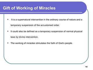 Gift of Working of Miracles   It is a supernatural intervention in the ordinary course of nature and a temporary suspension of the accustomed order.  It could also be defined as a temporary suspension of normal physical laws by divine intervention.  The working of miracles stimulates the faith of God’s people. 