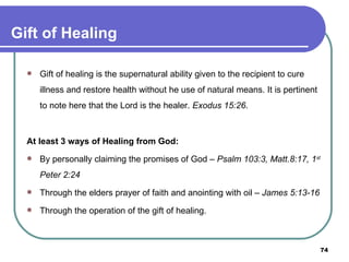 Gift of Healing Gift of healing is the supernatural ability given to the recipient to cure illness and restore health without he use of natural means. It is pertinent to note here that the Lord is the healer.  Exodus 15:26 . At least 3 ways of Healing from God: By personally claiming the promises of God –  Psalm 103:3, Matt.8:17, 1 st  Peter 2:24 Through the elders prayer of faith and anointing with oil –  James 5:13-16 Through the operation of the gift of healing. 
