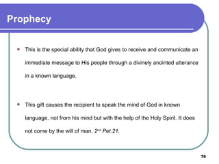 Prophecy This is the special ability that God gives to receive and communicate an immediate message to His people through a divinely anointed utterance in a known language. This gift causes the recipient to speak the mind of God in known language, not from his mind but with the help of the Holy Spirit. It does not come by the will of man.  2 nd  Pet.21.   