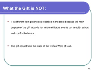 What the Gift is NOT: It is different from prophecies recorded in the Bible because the main purpose of the gift today is not to foretell future events but to edify, exhort and comfort believers. The gift cannot take the place of the written Word of God. 